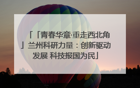 「青春华章·重走西北角」兰州科研力量：创新驱动发展 科技报国为民