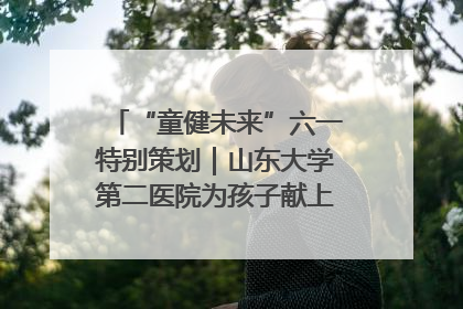 “童健未来”六一特别策划｜山东大学第二医院为孩子献上“童心处方”