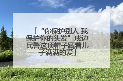“你保护别人 我保护你的头发”戍边民警这顶帽子藏着儿子满满的爱