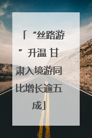 “丝路游”升温 甘肃入境游同比增长逾五成