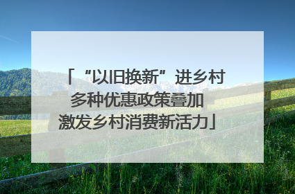 “以旧换新”进乡村 多种优惠政策叠加 激发乡村消费新活力