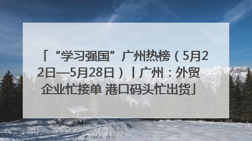 “学习强国”广州热榜（5月22日—5月28日）丨广州：外贸企业忙接单 港口码头忙出货