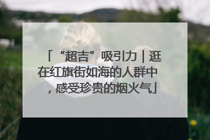 “超吉”吸引力｜逛在红旗街如海的人群中，感受珍贵的烟火气