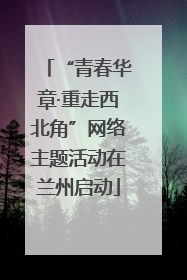 “青春华章·重走西北角”网络主题活动在兰州启动