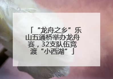 “龙舟之乡”乐山五通桥举办龙舟赛，32支队伍竞渡“小西湖”