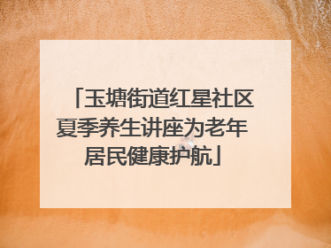 玉塘街道红星社区夏季养生讲座为老年居民健康护航