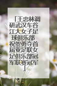 王忠林调研武汉车谷江大女子足球俱乐部 祝贺勇夺首届亚足联女足俱乐部冠军联赛冠军