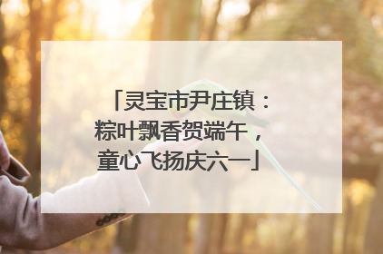 灵宝市尹庄镇：粽叶飘香贺端午，童心飞扬庆六一