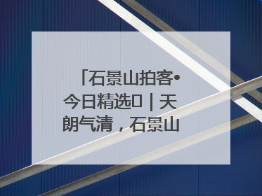 石景山拍客•今日精选⑯｜天朗气清，石景山开启4K模式