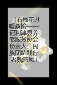 石榴花开暖桑榆——记利津县养老服务协会负责人、民族团结践行者魏喜凤