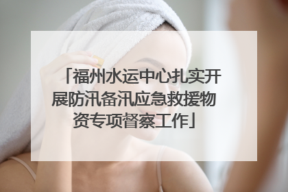 福州水运中心扎实开展防汛备汛应急救援物资专项督察工作