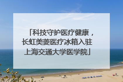 科技守护医疗健康，长虹美菱医疗冰箱入驻上海交通大学医学院