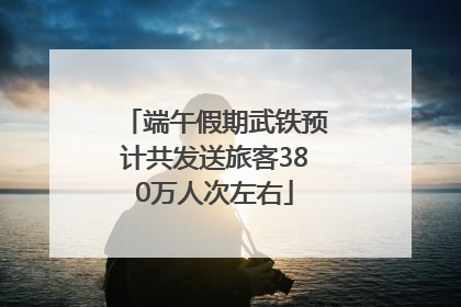 端午假期武铁预计共发送旅客380万人次左右