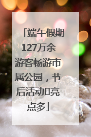 端午假期127万余游客畅游市属公园，节后活动﻿亮点多