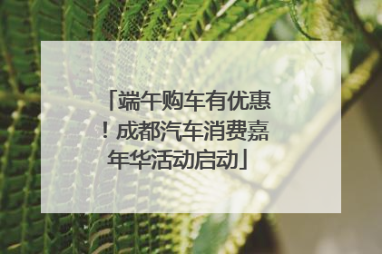 端午购车有优惠！成都汽车消费嘉年华活动启动