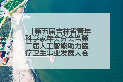第五届吉林省青年科学家年会分会暨第二届人工智能助力医疗卫生事业发展大会在长春召开