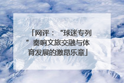 网评：“球迷专列”奏响文旅交融与体育发展的激昂乐章