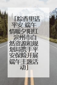粽香里话平安 端午情暖夕阳红 滨州市自然资源和规划局携手平安保险开展端午主题活动