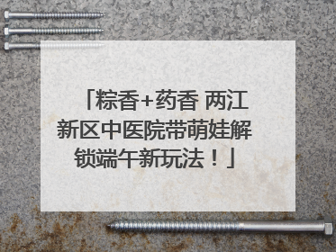 粽香+药香 两江新区中医院带萌娃解锁端午新玩法！