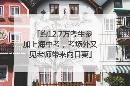 约12.7万考生参加上海中考，考场外又见老师带来向日葵