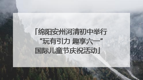 绵阳安州河清初中举行“玩有引力 趣享六一”国际儿童节庆祝活动
