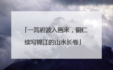 一篙碧波入画来，铜仁续写锦江的山水长卷