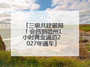 三级共建破局！会昌到赣州1小时黄金通道2027年通车