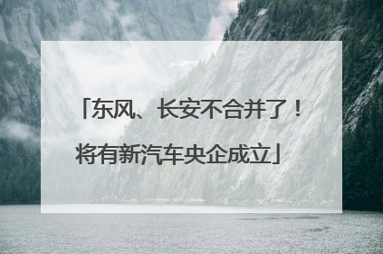 东风、长安不合并了！将有新汽车央企成立
