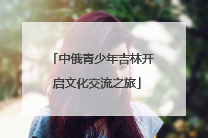 中俄青少年吉林开启文化交流之旅