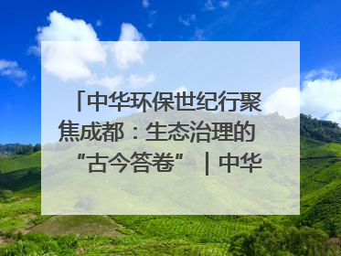 中华环保世纪行聚焦成都：生态治理的“古今答卷”｜中华环保世纪行