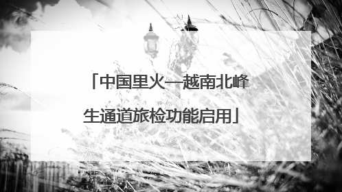 中国里火—越南北峰生通道旅检功能启用