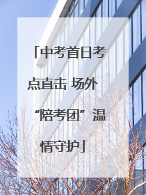 中考首日考点直击 场外“陪考团”温情守护