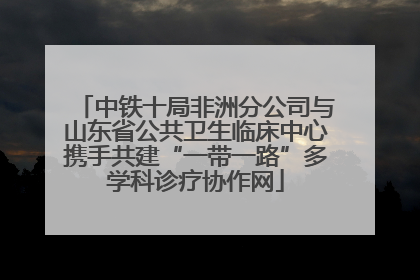 中铁十局非洲分公司与山东省公共卫生临床中心携手共建“一带一路”多学科诊疗协作网