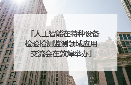 人工智能在特种设备检验检测监测领域应用交流会在敦煌举办