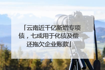 云南近千亿新增专项债，七成用于化债及偿还拖欠企业账款