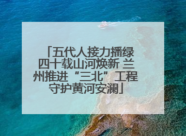 五代人接力播绿 四十载山河焕新 兰州推进“三北”工程守护黄河安澜