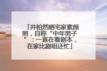 井柏然晒宅家素颜照，自称“中年男子”：一直在看剧本，在家比剧组还忙