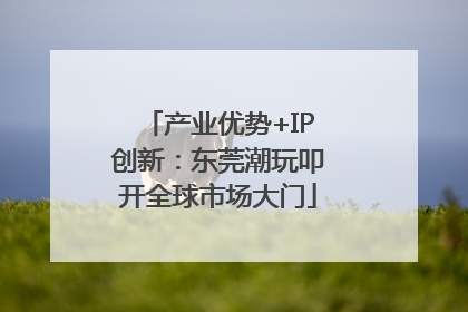产业优势+IP创新：东莞潮玩叩开全球市场大门