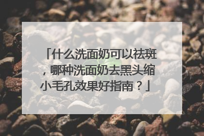 什么洗面奶可以祛斑，哪种洗面奶去黑头缩小毛孔效果好指南？