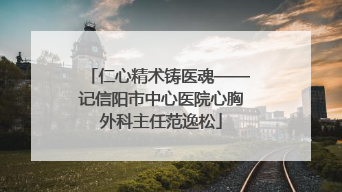 仁心精术铸医魂——记信阳市中心医院心胸外科主任范逸松