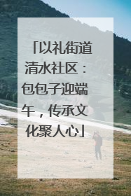 以礼街道清水社区：包包子迎端午，传承文化聚人心