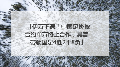 伊万下课！中国足协按合约单方终止合作，其曾带领国足4胜2平8负