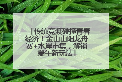 传统竞渡碰撞青春经济！金山山阳龙舟赛+水岸市集，解锁端午新玩法