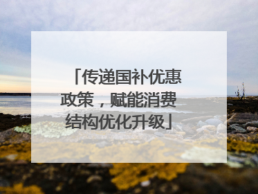 传递国补优惠政策，赋能消费结构优化升级
