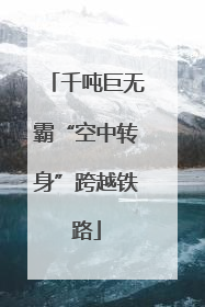 千吨巨无霸“空中转身”跨越铁路