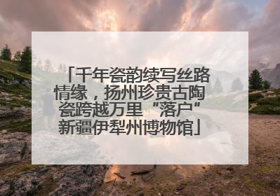 千年瓷韵续写丝路情缘，扬州珍贵古陶瓷跨越万里“落户”新疆伊犁州博物馆