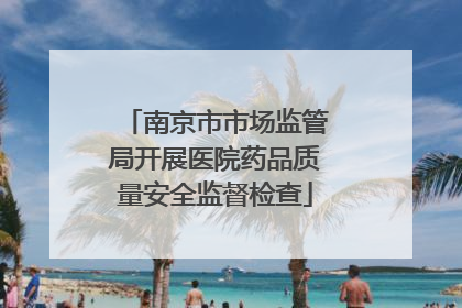 南京市市场监管局开展医院药品质量安全监督检查