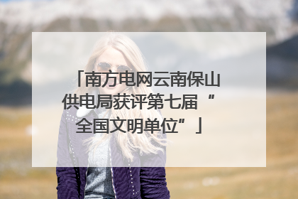 南方电网云南保山供电局获评第七届“全国文明单位”