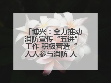 博兴：全力推动消防宣传“五进”工作 积极营造“人人参与消防 人人学习消防”的良好氛围