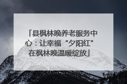 县枫林晚养老服务中心：让幸福“夕阳红”在枫林晚温暖绽放